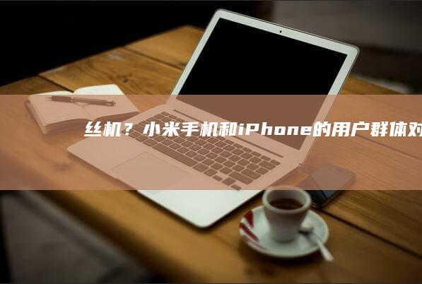 屌丝机？小米手机和iPhone的用户群体对比？小米新款手机「屌丝机？小米手机和iPhone的用户群体对比？」